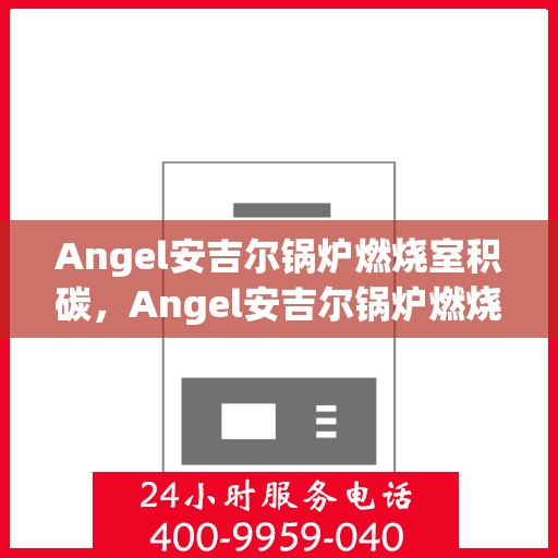 Angel安吉尔锅炉燃烧室积碳，Angel安吉尔锅炉燃烧室积碳问题解析与应对策略