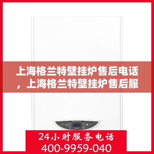 上海格兰特壁挂炉售后电话，上海格兰特壁挂炉售后服务热线及电话全攻略