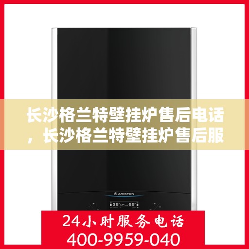 长沙格兰特壁挂炉售后电话，长沙格兰特壁挂炉售后服务热线及电话全攻略