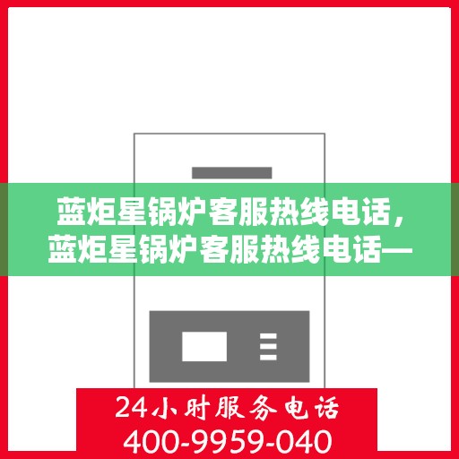 蓝炬星锅炉客服热线电话，蓝炬星锅炉客服热线电话——专业解答，贴心服务