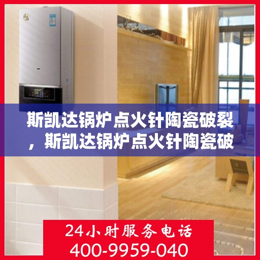 斯凯达锅炉点火针陶瓷破裂，斯凯达锅炉点火针陶瓷破损揭秘