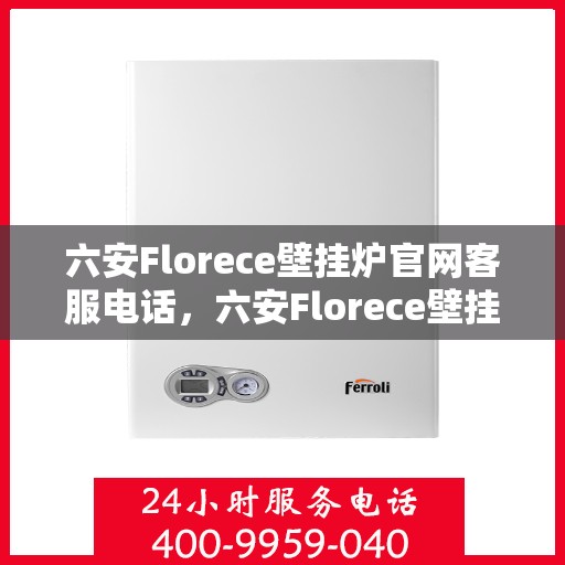 六安Florece壁挂炉官网客服电话，六安Florece壁挂炉官方客服热线及售后服务指南