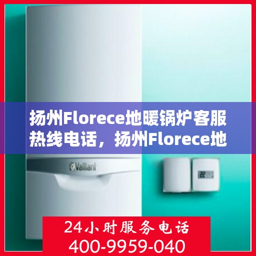 扬州Florece地暖锅炉客服热线电话，扬州Florece地暖锅炉客服热线全攻略，专业解答，温暖您的生活