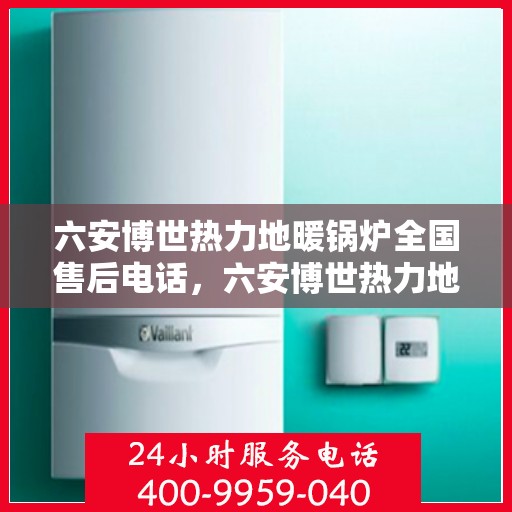 六安博世热力地暖锅炉全国售后电话，六安博世热力地暖锅炉售后服务热线及电话全攻略