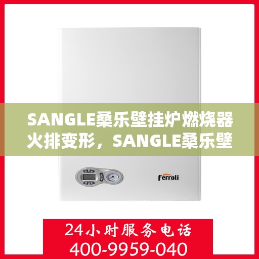 SANGLE桑乐壁挂炉燃烧器火排变形，SANGLE桑乐壁挂炉燃烧器火排变形解析与应对之道
