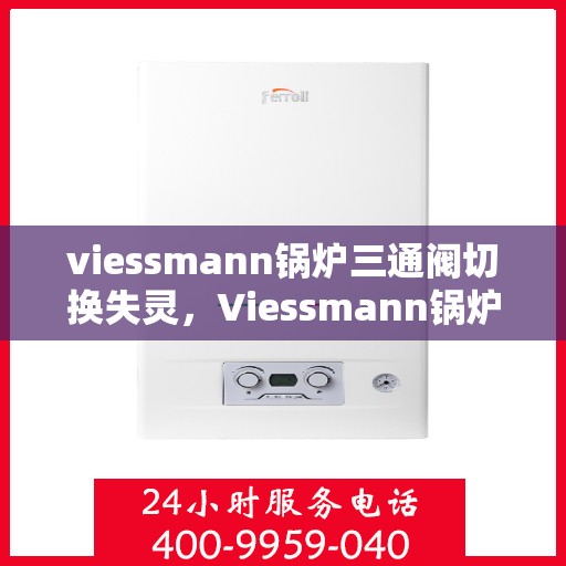 viessmann锅炉三通阀切换失灵，Viessmann锅炉三通阀切换故障解析