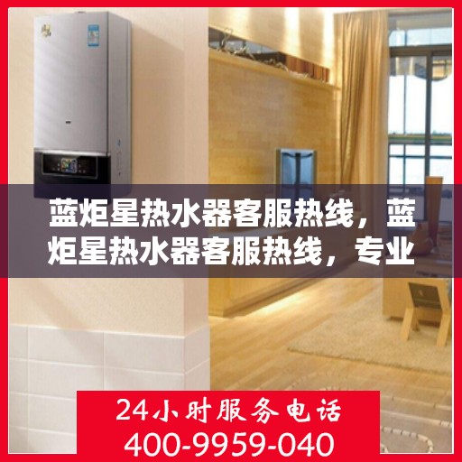 蓝炬星热水器客服热线，蓝炬星热水器客服热线，专业解答，温暖您的生活