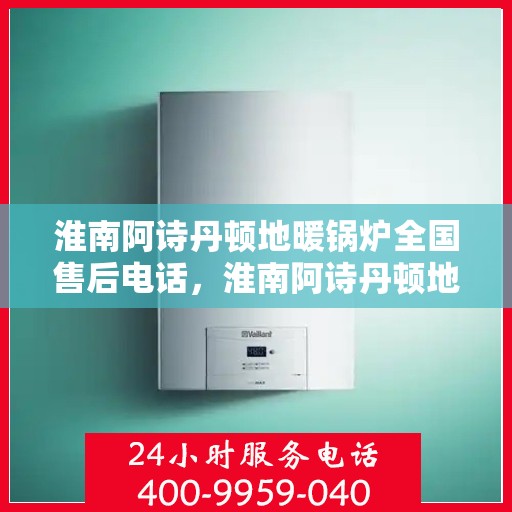 淮南阿诗丹顿地暖锅炉全国售后电话,淮南阿诗丹顿地暖锅炉全国售后服务热线及电话支持指南 淮南阿诗丹顿地暖锅炉全国售后电话,淮南阿诗丹顿地暖锅炉全国售后服务热线及电话支持指南