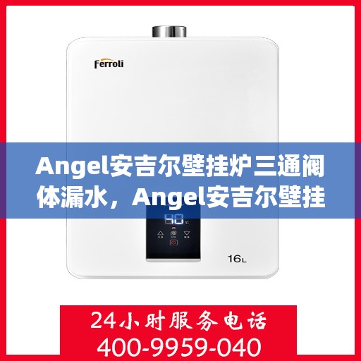 Angel安吉尔壁挂炉三通阀体漏水，Angel安吉尔壁挂炉三通阀体漏水问题解析