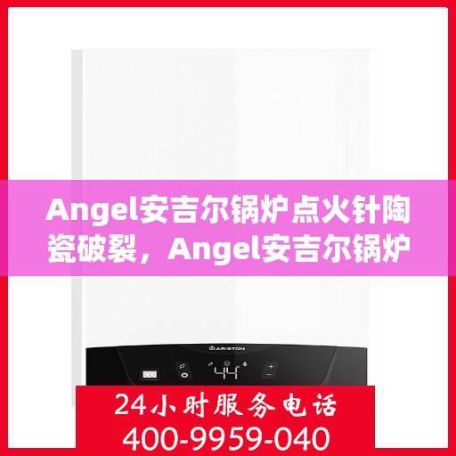 Angel安吉尔锅炉点火针陶瓷破裂，Angel安吉尔锅炉点火针陶瓷破裂问题解析
