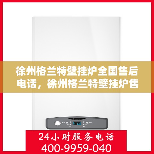 徐州格兰特壁挂炉全国售后电话，徐州格兰特壁挂炉售后服务热线及全国电话全解析