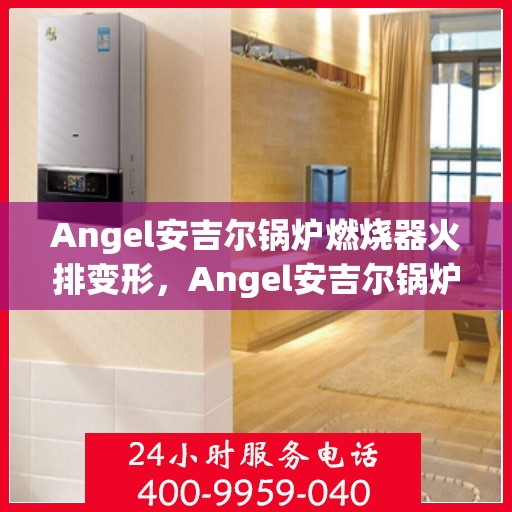 Angel安吉尔锅炉燃烧器火排变形，Angel安吉尔锅炉燃烧器火排变形解析与应对之道
