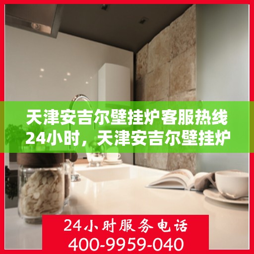天津安吉尔壁挂炉客服热线24小时，天津安吉尔壁挂炉全天候客服热线，暖心服务不间断