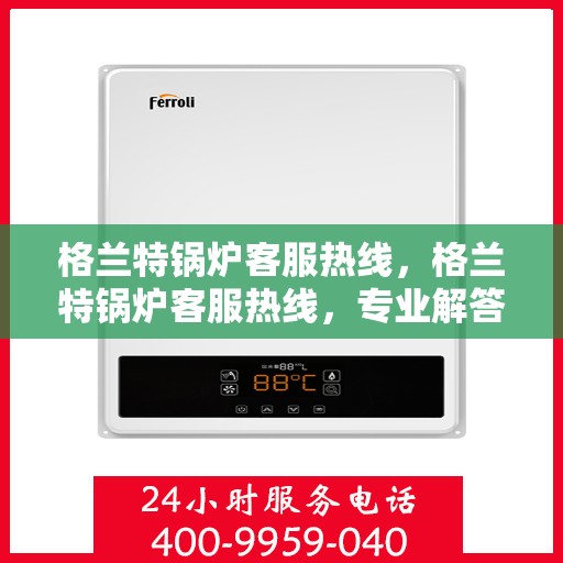 格兰特锅炉客服热线，格兰特锅炉客服热线，专业解答，贴心服务