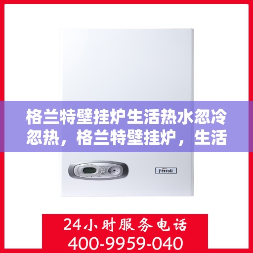 格兰特壁挂炉生活热水忽冷忽热，格兰特壁挂炉，生活热水温度不稳定，忽冷忽热问题解析