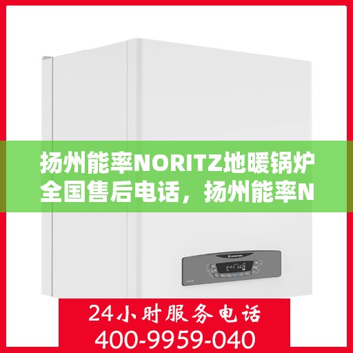 扬州能率NORITZ地暖锅炉全国售后电话，扬州能率NORITZ地暖锅炉全国售后热线电话及维修服务指南