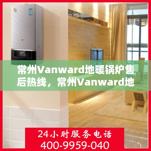 常州Vanward地暖锅炉售后热线，常州Vanward地暖锅炉售后服务热线及维修指南