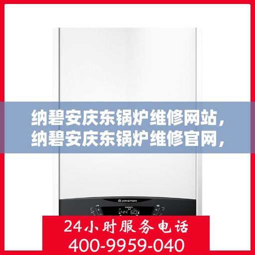 纳碧安庆东锅炉维修网站，纳碧安庆东锅炉维修官网，专业维修服务，保障锅炉运行安全
