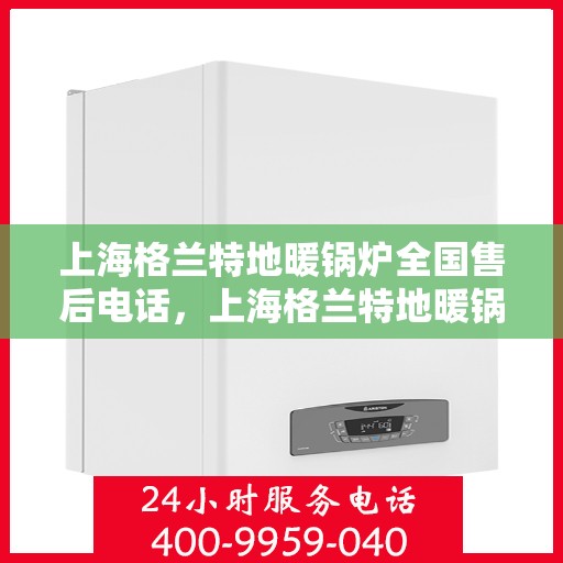 上海格兰特地暖锅炉全国售后电话,上海格兰特地暖锅炉全国售后电话及维修服务详解 上海格兰特地暖锅炉全国售后电话,上海格兰特地暖锅炉全国售后电话及维修服务详解