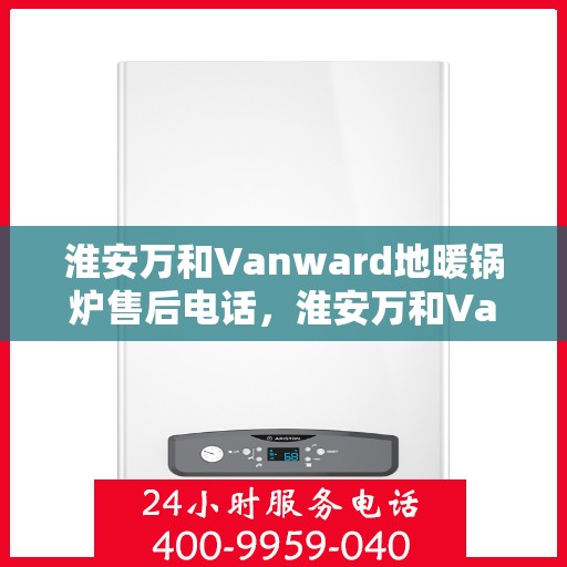 淮安万和Vanward地暖锅炉售后电话，淮安万和Vanward地暖锅炉售后服务热线及电话全解析