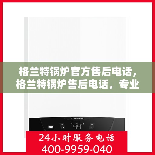 格兰特锅炉官方售后电话，格兰特锅炉售后电话，专业团队为您提供贴心服务