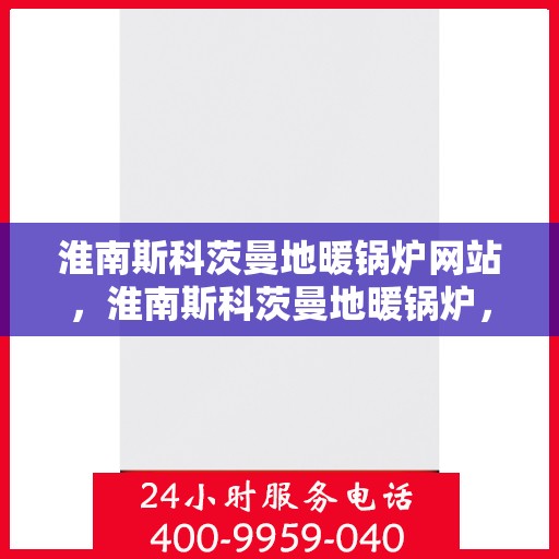淮南斯科茨曼地暖锅炉网站，淮南斯科茨曼地暖锅炉，专业供暖解决方案一站式网站