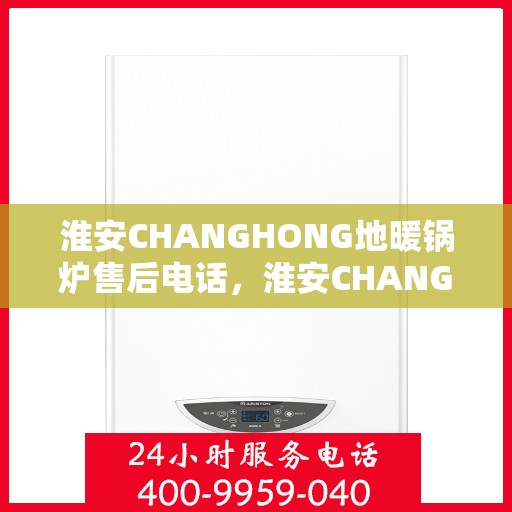 淮安CHANGHONG地暖锅炉售后电话，淮安CHANGHONG地暖锅炉售后服务热线及电话查询
