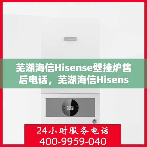 芜湖海信Hisense壁挂炉售后电话，芜湖海信Hisense壁挂炉售后服务热线及电话全解析