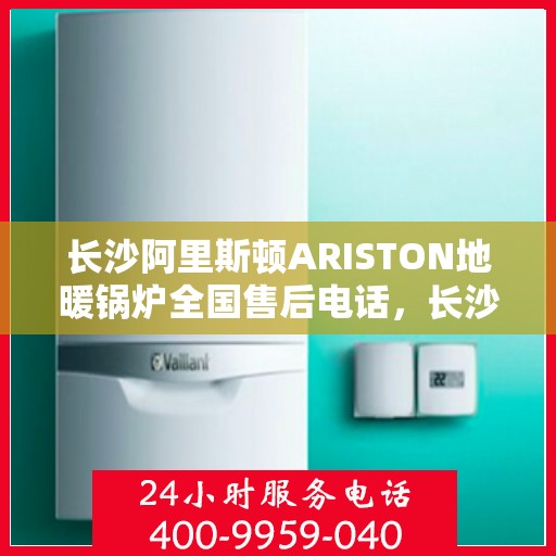 长沙阿里斯顿ARISTON地暖锅炉全国售后电话，长沙阿里斯顿ARISTON地暖锅炉售后全国服务热线及维修指南