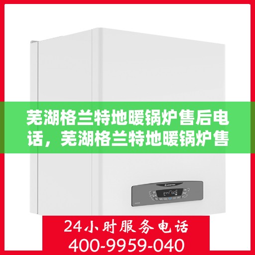 芜湖格兰特地暖锅炉售后电话，芜湖格兰特地暖锅炉售后服务热线及电话汇总