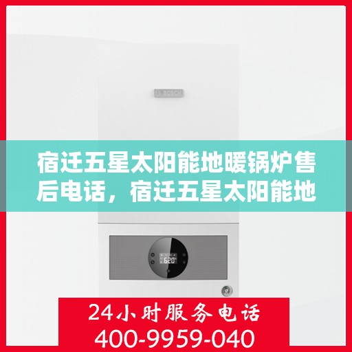 宿迁五星太阳能地暖锅炉售后电话，宿迁五星太阳能地暖锅炉专业售后热线及电话服务指南