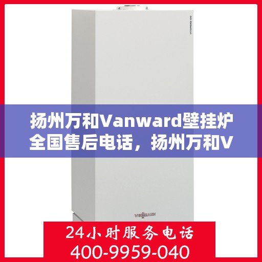 扬州万和Vanward壁挂炉全国售后电话，扬州万和Vanward壁挂炉售后全国服务热线及维修指南