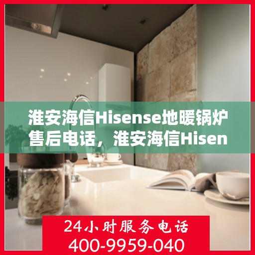 淮安海信Hisense地暖锅炉售后电话，淮安海信Hisense地暖锅炉售后服务热线及电话全攻略