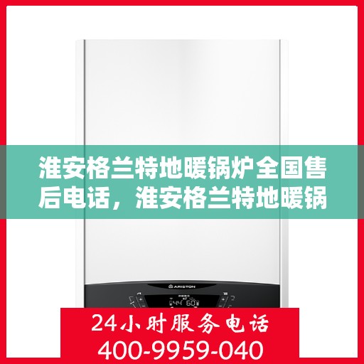 淮安格兰特地暖锅炉全国售后电话，淮安格兰特地暖锅炉售后服务热线及电话支持指南
