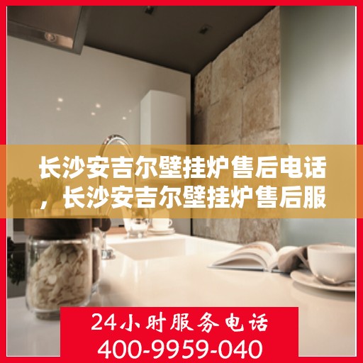 长沙安吉尔壁挂炉售后电话，长沙安吉尔壁挂炉售后服务热线及电话查询指南