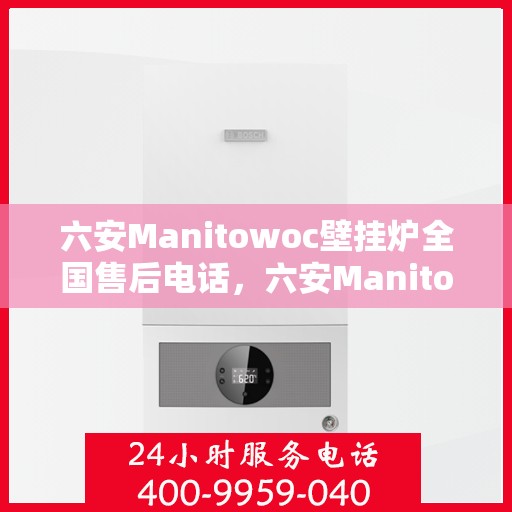 六安Manitowoc壁挂炉全国售后电话，六安Manitowoc壁挂炉售后全国服务热线及维修指南