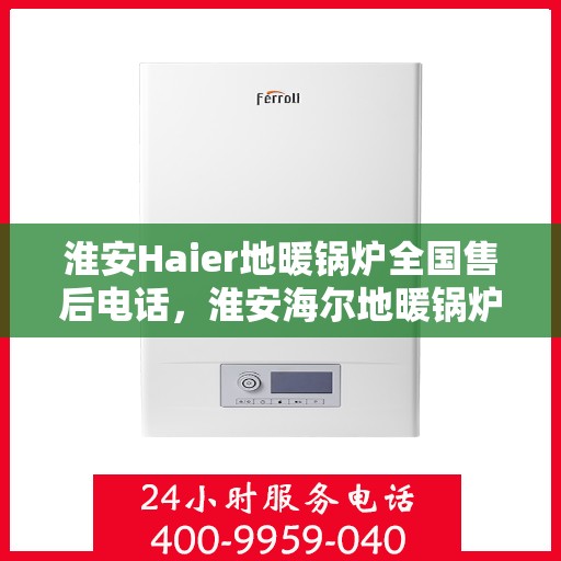 淮安Haier地暖锅炉全国售后电话，淮安海尔地暖锅炉售后服务热线及电话支持指南