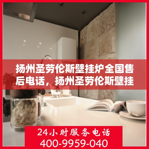 扬州圣劳伦斯壁挂炉全国售后电话，扬州圣劳伦斯壁挂炉售后服务热线及维修指南