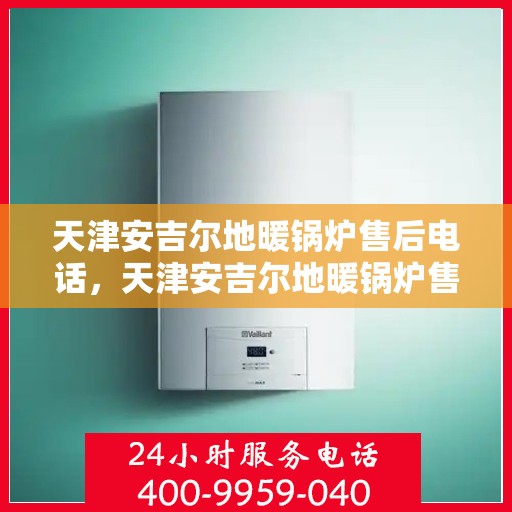 天津安吉尔地暖锅炉售后电话，天津安吉尔地暖锅炉售后服务热线及电话全攻略