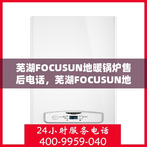 芜湖FOCUSUN地暖锅炉售后电话，芜湖FOCUSUN地暖锅炉售后服务热线及电话支持指南
