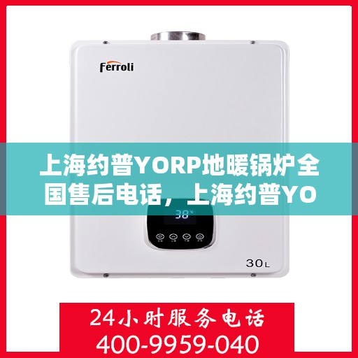 上海约普YORP地暖锅炉全国售后电话，上海约普YORP地暖锅炉全国售后热线电话及售后服务解析