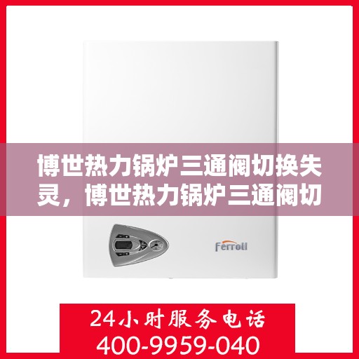 博世热力锅炉三通阀切换失灵，博世热力锅炉三通阀切换故障解析，失灵原因与解决方案