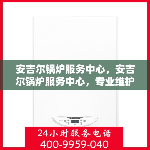 安吉尔锅炉服务中心，安吉尔锅炉服务中心，专业维护与高效运行的选择
