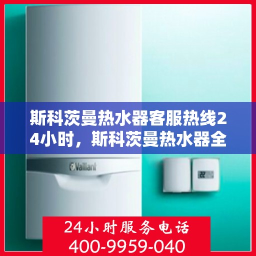 斯科茨曼热水器客服热线24小时，斯科茨曼热水器全天候客服热线，贴心服务随时在线