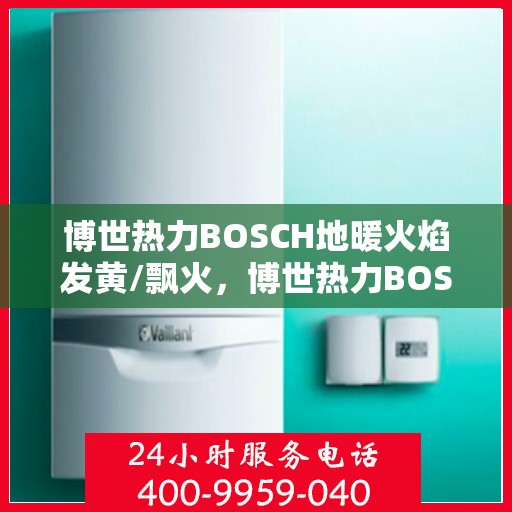 博世热力BOSCH地暖火焰发黄/飘火,博世热力BOSCH地暖火焰异常,发黄与飘火问题解析 博世热力BOSCH地暖火焰发黄/飘火,博世热力BOSCH地暖火焰异常,发黄与飘火问题解析