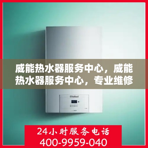 威能热水器服务中心，威能热水器服务中心，专业维修与贴心服务