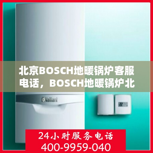北京BOSCH地暖锅炉客服电话，BOSCH地暖锅炉北京客服热线，专业解答与售后支持
