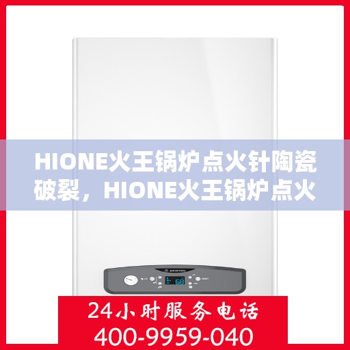 HIONE火王锅炉点火针陶瓷破裂，HIONE火王锅炉点火针陶瓷破损问题解析